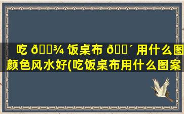 吃 🌾 饭桌布 🌴 用什么图案颜色风水好(吃饭桌布用什么图案颜色风水好一点)